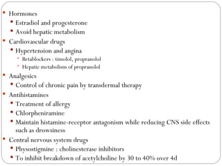 Hormones Estradiol and progesterone Avoid hepatic metabolism Cardiovascular drugs Hypertension and angina Betablockers : timolol, propranolol Hepatic metabolism of propranolol Analgesics Control of chronic pain by transdermal therapy Antihistamines Treatment of allergy Chlorpheniramine Maintain histamine-receptor antagonism while reducing CNS side effects such as drowsiness Central nervous system drugs Physostigmine : cholinesterase inhibitors To inhibit breakdown of acetylcholine by 30 to 40% over 4d 