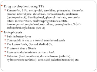 Drug development using TTS Ketoprofen, 5-Fu, metoprolol, terodiline, primaquine, ibuprofen, piconol, nitrendipine, diclofenac, corticosteroids, sandimune (cyclosporine A), fluazifopbutyl, glyceryl trinitrate, azo-profen esters, methotrexate, medroxyprogesterone acetate, levonorgestrel, mepindolol, oxycodone, prostaglandins, 9-  - D -arabinofuranosyladenine (Ara-A) Iontophoresis Built-in battery layer Comparable in size to a normal transdermal patch The Lectro Patch, General Medical Co. Treatment time : 20 min Recommended maximum current : 4mA Lidocaine (local anesthesia), dexamethasone (arthritis), hydrocortisone (arthritis), acetic acid (calcified tendinitis) etc. 
