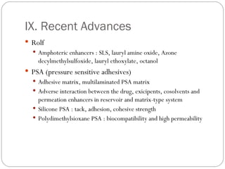 IX. Recent Advances Rolf Amphoteric enhancers : SLS, lauryl amine oxide, Azone decylmethylsulfoxide, lauryl ethoxylate, octanol PSA (pressure sensitive adhesives) Adhesive matrix, multilaminated PSA matrix Adverse interaction between the drug, exicipents, cosolvents and permeation enhancers in reservoir and matrix-type system Silicone PSA : tack, adhesion, cohesive strength Polydimethylsioxane PSA : biocompatibility and high permeability 