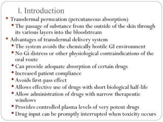 I.  Introduction Transdermal permeation (percutaneous absorption) The passage of substance from the outside of the skin through its various layers into the bloodstream Advantages of transdermal delivery system The system avoids the chemically hostile GI environment No Gi distress or other physiological contraindications of the oral route Can provide adequate absorption of certain drugs Increased patient compliance Avoids first-pass effect Allows effective use of drugs with short biological half-life Allow administration of drugs with narrow therapeutic windows Provides controlled plasma levels of very potent drugs Drug input can be promptly interrupted when toxicity occurs 