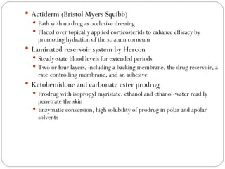Actiderm (Bristol Myers Squibb) Path with no drug as occlusive dressing Placed over topically applied corticosterids to enhance efficacy by promoting hydration of the stratum corneum Laminated reservoir system by Hercon Steady-state blood levels for extended periods Two or four layers, including a backing membrane, the drug reservoir, a rate-controlling membrane, and an adhesive Ketobemidone and carbonate ester prodrug Prodrug with isopropyl myristate, ethanol and ethanol-water readily penetrate the skin Enzymatic conversion, high solubility of prodrug in polar and apolar solvents 