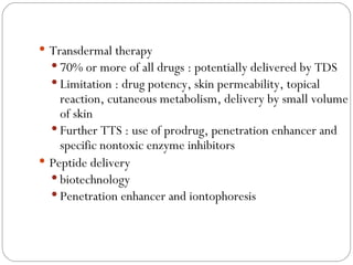 Transdermal therapy 70% or more of all drugs : potentially delivered by TDS Limitation : drug potency, skin permeability, topical reaction, cutaneous metabolism, delivery by small volume of skin Further TTS : use of prodrug, penetration enhancer and specific nontoxic enzyme inhibitors Peptide delivery biotechnology Penetration enhancer and iontophoresis 