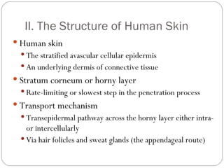 II. The Structure of Human Skin Human skin The stratified avascular cellular epidermis An underlying dermis of connective tissue Stratum corneum or horny layer Rate-limiting or slowest step in the penetration process Transport mechanism Transepidermal pathway across the horny layer either intra-  or intercellularly Via hair folicles and sweat glands (the appendageal route) 