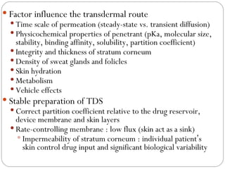 Factor influence the transdermal route Time scale of permeation (steady-state vs. transient diffusion) Physicochemical properties of penetrant (pKa, molecular size, stability, binding affinity, solubility, partition coefficient) Integrity and thickness of stratum corneum Density of sweat glands and folicles Skin hydration Metabolism Vehicle effects Stable preparation of TDS Correct partition coefficient relative to the drug reservoir, device membrane and skin layers Rate-controlling membrane : low flux (skin act as a sink) Impermeability of stratum corneum : individual patient ’ s skin control drug input and significant biological variability 
