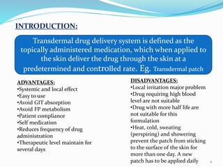INTRODUCTION:
Transdermal drug delivery system is defined as the
topically administered medication, which when applied to
the skin deliver the drug through the skin at a
predetermined and controlled rate. Eg. Transdermal patch
ADVANTAGES:
•Systemic and local effect
•Easy to use
•Avoid GIT absorption
•Avoid FP metabolism
•Patient compliance
•Self medication
•Reduces frequency of drug
administration
•Therapeutic level maintain for
several days
DISADVANTAGES:
•Local irritation major problem
•Drug requiring high blood
level are not suitable
•Drug with more half life are
not suitable for this
formulation
•Heat, cold, sweating
(perspiring) and showering
prevent the patch from sticking
to the surface of the skin for
more than one day. A new
patch has to be applied daily 2
 