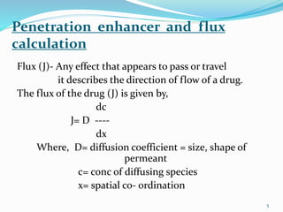 Penetration enhancer and flux
calculation
Flux (J)- Any effect that appears to pass or travel
it describes the direction of flow of a drug.
The flux of the drug (J) is given by,
dc
J= D ----
dx
Where, D= diffusion coefficient = size, shape of
permeant
c= conc of diffusing species
x= spatial co- ordination
5
 