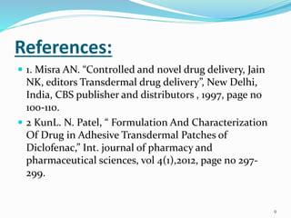 References:
 1. Misra AN. “Controlled and novel drug delivery, Jain
NK, editors Transdermal drug delivery”, New Delhi,
India, CBS publisher and distributors , 1997, page no
100-110.
 2 KunL. N. Patel, “ Formulation And Characterization
Of Drug in Adhesive Transdermal Patches of
Diclofenac,” Int. journal of pharmacy and
pharmaceutical sciences, vol 4(1),2012, page no 297-
299.
9
 