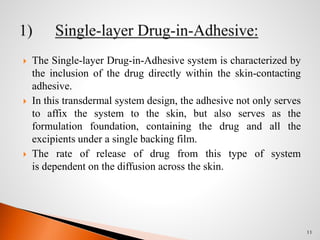  The Single-layer Drug-in-Adhesive system is characterized by
the inclusion of the drug directly within the skin-contacting
adhesive.
 In this transdermal system design, the adhesive not only serves
to affix the system to the skin, but also serves as the
formulation foundation, containing the drug and all the
excipients under a single backing film.
 The rate of release of drug from this type of system
is dependent on the diffusion across the skin.
11
 