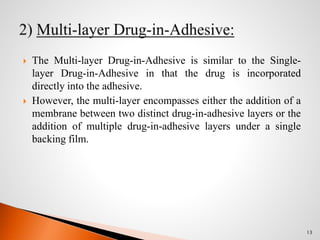  The Multi-layer Drug-in-Adhesive is similar to the Single-
layer Drug-in-Adhesive in that the drug is incorporated
directly into the adhesive.
 However, the multi-layer encompasses either the addition of a
membrane between two distinct drug-in-adhesive layers or the
addition of multiple drug-in-adhesive layers under a single
backing film.
13
 