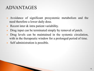  Avoidance of significant presystemic metabolism and the
need therefore a lower daily dose.
 Recent inter & intra patient variability.
 Drug input can be terminated simply by removal of patch.
 Drug levels can be maintained in the systemic circulation,
with in the therapeutic window for a prolonged period of time.
 Self administration is possible.
18
 