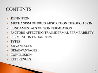  DEFINITION
 MECHANISM OF DRUG ABSORPTION THROUGH SKIN
 FUNDAMENTALS OF SKIN PERMEATION
 FACTORS AFFECTING TRANSDERMAL PERMEABILITY
 PERMEATION ENHANCERS
 TYPES
 ADVANTAGES
 DISADVANTAGES
 CONCLUSION
 REFERENCES
2
 