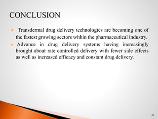  Transdermal drug delivery technologies are becoming one of
the fastest growing sectors within the pharmaceutical industry.
 Advance in drug delivery systems having increasingly
brought about rate controlled delivery with fewer side effects
as well as increased efficacy and constant drug delivery.
20
 