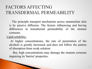 The principle transport mechanism across mammalian skin
is by passive diffusion. The factors influencing and having
differences in transdermal permeability of the stratum
corneum.
Lipid solubility:
At higher concentrations, the rate of penetration of the
alcohols is greatly increased, and does not follow the pattern
of absorption from weak solution.
But, high concentrations may damage the stratum corneum
impairing its 'barrier' properties.
7
 