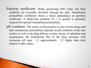 Partition coefficient: Drugs possessing both water and lipid
solubility are favorably absorbed through the skin. Transdermal
permeability coefficient shows a linear dependency on partition
coefficient. A lipid/water partition of 1 or greater is generally
required for optimal transdermal permeability.
pH condition: The extent of dissociation in case of ionic drugs and
their transdermal permeability depends on pH condition of the skin
surface as well as the drug delivery system. Incase of ephedrine and
scopolamine, the transdermal flux of the drug increases with
increasing pH upto 1.2 approximately 1.2 higher than their
respective pKa values.
8
 