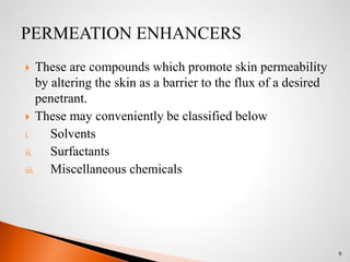  These are compounds which promote skin permeability
by altering the skin as a barrier to the flux of a desired
penetrant.
 These may conveniently be classified below
i. Solvents
ii. Surfactants
iii. Miscellaneous chemicals
9
 