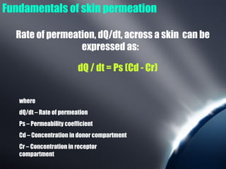 Fundamentals of skin permeation

  Rate of permeation, dQ/dt, across a skin can be
                 expressed as:

                          dQ / dt = Ps (Cd - Cr)


   where
   dQ/dt – Rate of permeation
   Ps – Permeability coefficient
   Cd – Concentration in donor compartment
   Cr – Concentration in receptor
   compartment
 