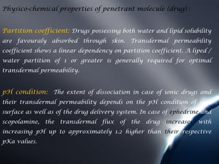 Physico-chemical properties of penetrant molecule (drug) :


Partition coefficient: Drugs possessing both water and lipid solubility
are favouraly absorbed through        skin. Transdermal permeability
coefficient shows a linear dependency on partition coefficient. A liped /
water partition of 1 or greater is generally required for optimal
transdermal permeability.


pH condition: The extent of dissociation in case of ionic drugs and
their transdermal permeability depends on the pH condition of skin
surface as well as of the drug delivery system. In case of ephedrine and
scopolamine,   the   transdermal   flux   of   the   drug   increases   with
increasing pH up to approximately 1.2 higher than their respective
pKa values.
 