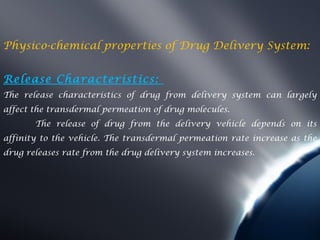 Physico-chemical properties of Drug Delivery System:


Release Characteristics:
The release characteristics of drug from delivery system can largely
affect the transdermal permeation of drug molecules.
       The release of drug from the delivery vehicle depends on its
affinity to the vehicle. The transdermal permeation rate increase as the
drug releases rate from the drug delivery system increases.
 