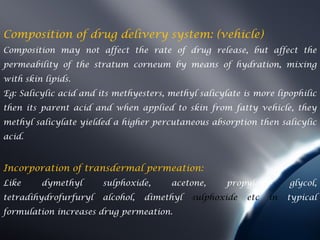 Composition of drug delivery system: (vehicle)
Composition may not affect the rate of drug release, but affect the
permeability of the stratum corneum by means of hydration, mixing
with skin lipids.
Eg: Salicylic acid and its methyesters, methyl salicylate is more lipophilic
then its parent acid and when applied to skin from fatty vehicle, they
methyl salicylate yielded a higher percutaneous absorption then salicylic
acid.


Incorporation of transdermal permeation:
Like     dymethyl       sulphoxide,     acetone,      propylene       glycol,
tetradihydrofurfuryl    alcohol,   dimethyl   sulphoxide   etc   in   typical
formulation increases drug permeation.
 