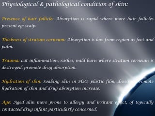 Physiological & pathological condition of skin:

Presence of hair follicle: Absorption is rapid where more hair follicles
present eg: scalp.


Thickness of stratum corneum: Absorption is low from region as foot and
palm.


Trauma: cut inflammation, rashes, mild burn where stratum corneum is
destroyed, promote drug absorption.


Hydration of skin: Soaking skin in H2O, plastic film, dressing promote
hydration of skin and drug absorption increase.


Age: Aged skin more prone to allergy and irritant effect, of topically
contacted drug infant particularly concerned.
 