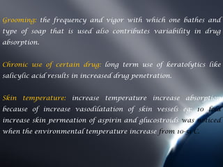 Grooming: the frequency and vigor with which one bathes and
type of soap that is used also contributes variability in drug
absorption.


Chronic use of certain drug: long term use of keratolytics like
salicylic acid results in increased drug penetration.


Skin temperature: increase temperature increase absorption
because of increase vasodilatation of skin vessels eg: 10 fold
increase skin permeation of aspirin and glucostroids was noticed
when the environmental temperature increase from 10-51 C.
 