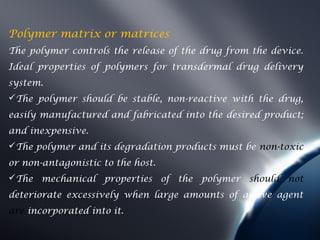 Polymer matrix or matrices
The polymer controls the release of the drug from the device.
Ideal properties of polymers for transdermal drug delivery
system.
The polymer should be stable, non-reactive with the drug,
easily manufactured and fabricated into the desired product;
and inexpensive.
The polymer and its degradation products must be non-toxic
or non-antagonistic to the host.
The mechanical properties of the polymer should not
deteriorate excessively when large amounts of active agent
are incorporated into it.
 