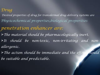 Drug
Desired properties of drug for transdermal drug delivery systems are

Physicochemical properties,biological properities

penetration enhancer are:
The material should be pharmacologically inert.
It   should    be non-toxic,        non-irritating       and    non-
allergenic.
The action should be immediate and the effect should
be suitable and predictable.
 