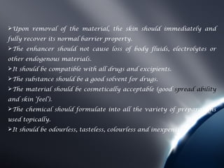 Upon removal of the material, the skin should immediately and
fully recover its normal barrier property.
The enhancer should not cause loss of body fluids, electrolytes or
other endogenous materials.
It should be compatible with all drugs and excipients.
The substance should be a good solvent for drugs.
The material should be cosmetically acceptable (good spread ability
and skin ‘feel’).
The chemical should formulate into all the variety of preparations
used topically.
It should be odourless, tasteless, colourless and inexpensive
 