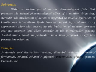 Solvents:
       Water     is   well-recognized   in   the   dermatological   field   that
promotes the topical pharmacological effect of a number drugs (e.g.,
steroids). The mechanism of action is suggested to involve hydration of
keratin and intracellular lipids however, recent infrared and x-ray
experiments show that increasing the hydration of stratum corneum
does not increase lipid chain disorder or the interlamellar spacing.
Alcohol and ethanol, in particular, have been proposed as effective
permeation enhancers.


Examples:
Acetamide and derivatives, acetone, dimethyl acetamide, dimethyl
formamide, ethanol, ethanol / glycerol, polyethylene glycon, span-20,
tween-80, etc.
 