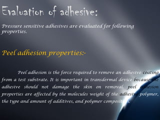 Evaluation of adhesive:
Pressure sensitive adhesives are evaluated for following
properties.



Peel adhesion properties:-


       Peel adhesion is the force required to remove an adhesive coating
from a test substrate. It is important in transdermal device because the
adhesive should not damage the skin on removal. peel adhesion
properties are affected by the molecules weight of the adhesive polymer,
the type and amount of additives, and polymer composition.
 