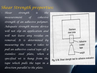 Shear Strength properties:
• Shear       strength           is      the
  measurement            of       cohesive
  strength of an adhesive polymer.
  Adequate strength means device
  will not slip on application and
  will not leave any residue on
  removal.    It   is   determined       by
  measuring the time it takes to
  pull an adhesive coated tape off a
  stainless   steel     plate,    when    a
  specified wt is hung from the
  tape which pulls the tape in a
  direction parallel to the plate.
 