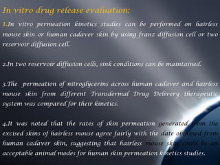 In vitro drug release evaluation:
1.In   vitro permeation kinetics studies can be performed on hairless
mouse skin or human cadaver skin by using franz diffusion cell or two
reservoir diffusion cell.


2.In two reservoir diffusion cells, sink conditions can be maintained.


3.The permeation of nitroglycerins across human cadaver and hairless
mouse skin from different Transdermal Drug Delivery therapeutic
system was compared for their kinetics.


4.It was noted that the rates of skin permeation generated from the
excised skins of hairless mouse agree fairly with the date obtained from
human cadaver skin, suggesting that hairless mouse skin could be an
acceptable animal modes for human skin permeation kinetics studies.
 