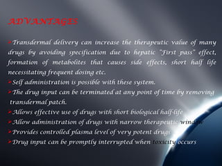 ADVANTAGES

Transdermal delivery can increase the therapeutic value of many
drugs by avoiding specification due to hepatic “First pass” effect,
formation of metabolites that causes side effects, short half life
necessitating frequent dosing etc.
Self administration is possible with these system.
The drug input can be terminated at any point of time by removing
transdermal patch.
Allows effective use of drugs with short biological half-life
Allow administration of drugs with narrow therapeutic window
Provides controlled plasma level of very potent drugs
Drug input can be promptly interrupted when toxicity occurs
 