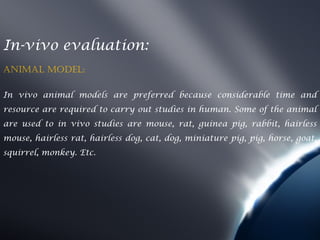 In-vivo evaluation:
AnimAl model:

In vivo animal models are preferred because considerable time and
resource are required to carry out studies in human. Some of the animal
are used to in vivo studies are mouse, rat, guinea pig, rabbit, hairless
mouse, hairless rat, hairless dog, cat, dog, miniature pig, pig, horse, goat,
squirrel, monkey. Etc.
 