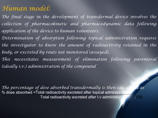 Human model:
The final stage in the development of transdermal device involves the
collection of pharmacokinetic and pharmacodynamic data following
application of the device to human volunteers.
Determination of absorption following topical administration requires
the investigator to know the amount of radioactivity retained in the
body, or excreted by routs not monitored (assayed).
This necessitates measurement of elimination following parenteral
(ideally i.v.) administration of the compound




The percentage of dose absorbed transdermally is then calculated as
% dose absorbed =Total radioactivity excreted after topical administration
                   Total radioactivity excreted after I.v administration   .100
 