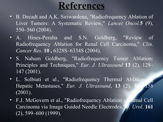 References
• B. Decadt and A.K. Siriwardena, "Radiofrequency Ablation of
  Liver Tumors: A Systematic Review," Lancet Oncol.5 (9),
  550–560 (2004).
• A. Hines-Peralta and S.N. Goldberg, "Review of
  Radiofrequency Ablation for Renal Cell Carcinoma," Clin.
  Cancer Res. 10 , 6328S–6334S (2004).
• S. Nahum Goldberg, "Radiofrequency Tumor Ablation:
  Principles and Techniques," Eur. J. Ultrasound 13 (2), 129–
  147 (2001).
• L. Solbiati et al., "Radiofrequency Thermal Ablation of
  Hepatic Metastases," Eur. J. Ultrasound, 13 (2), 149–158
  (2001).
• F.J. McGovern et al., "Radiofrequency Ablation of Renal Cell
  Carcinoma via Image Guided Needle Electrodes," J. Urol. 161
  (2), 599–600 (1999).
 