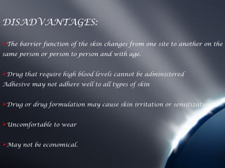 DISADVANTAGES:

The barrier function of the skin changes from one site to another on the
same person or person to person and with age.


Drug that require high blood levels cannot be administered
Adhesive may not adhere well to all types of skin


Drug or drug formulation may cause skin irritation or sensitization


Uncomfortable to wear


May not be economical.
 