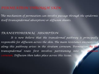 PERMEATION THROUGH SKIN
. mechanism of permeation can involve passage through the epidermis
The
itself (transepidermal absorption) or diffusion shunts.




TRANSEPIDRERMAL ABSORPTION
       It is now believe that the transdermal pathway is principally
responsible for diffusion across the skin. The main resistance encountered
along this pathway arises in the stratum corneum. Permeation by the
transepidermal route first involves partitioning into the        stratum
corneum. Diffusion then takes place across this tissue.
 