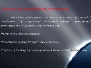 Kinetics of transdermal permeation

       Knowledge of skin permeation kinetics is vital to the successful
development    of   transdermal    therapeutic       systems.   Transdermal
permeation of a drug involves the following steps.


Sorption by stratum corneum,


Penetration of drug through viable epidermis,


Uptake of the drug by capillary network in the dermal papillary layer.
 