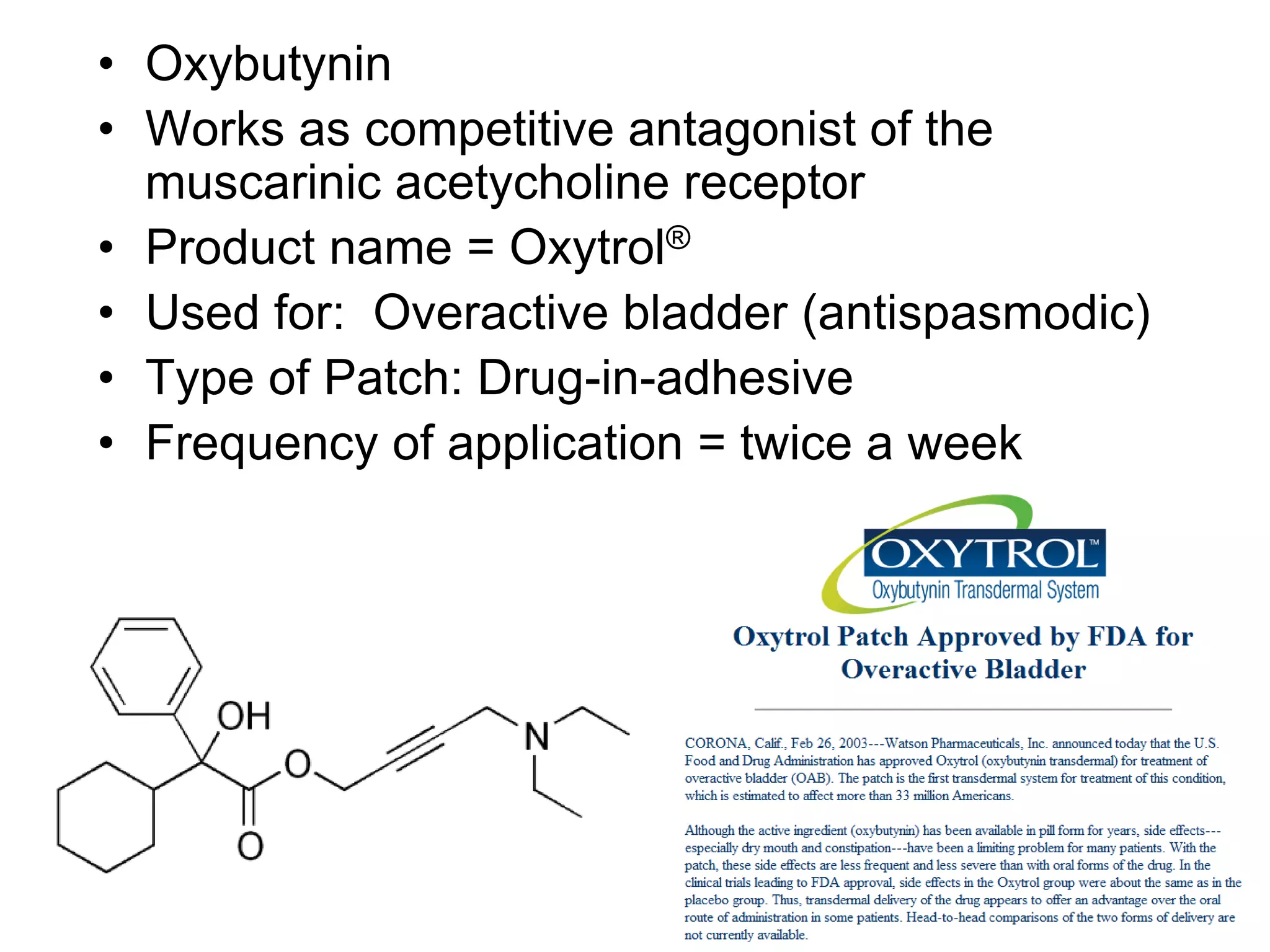 • Oxybutynin
• Works as competitive antagonist of the
muscarinic acetycholine receptor
• Product name = Oxytrol®
• Used for: Overactive bladder (antispasmodic)
• Type of Patch: Drug-in-adhesive
• Frequency of application = twice a week
 