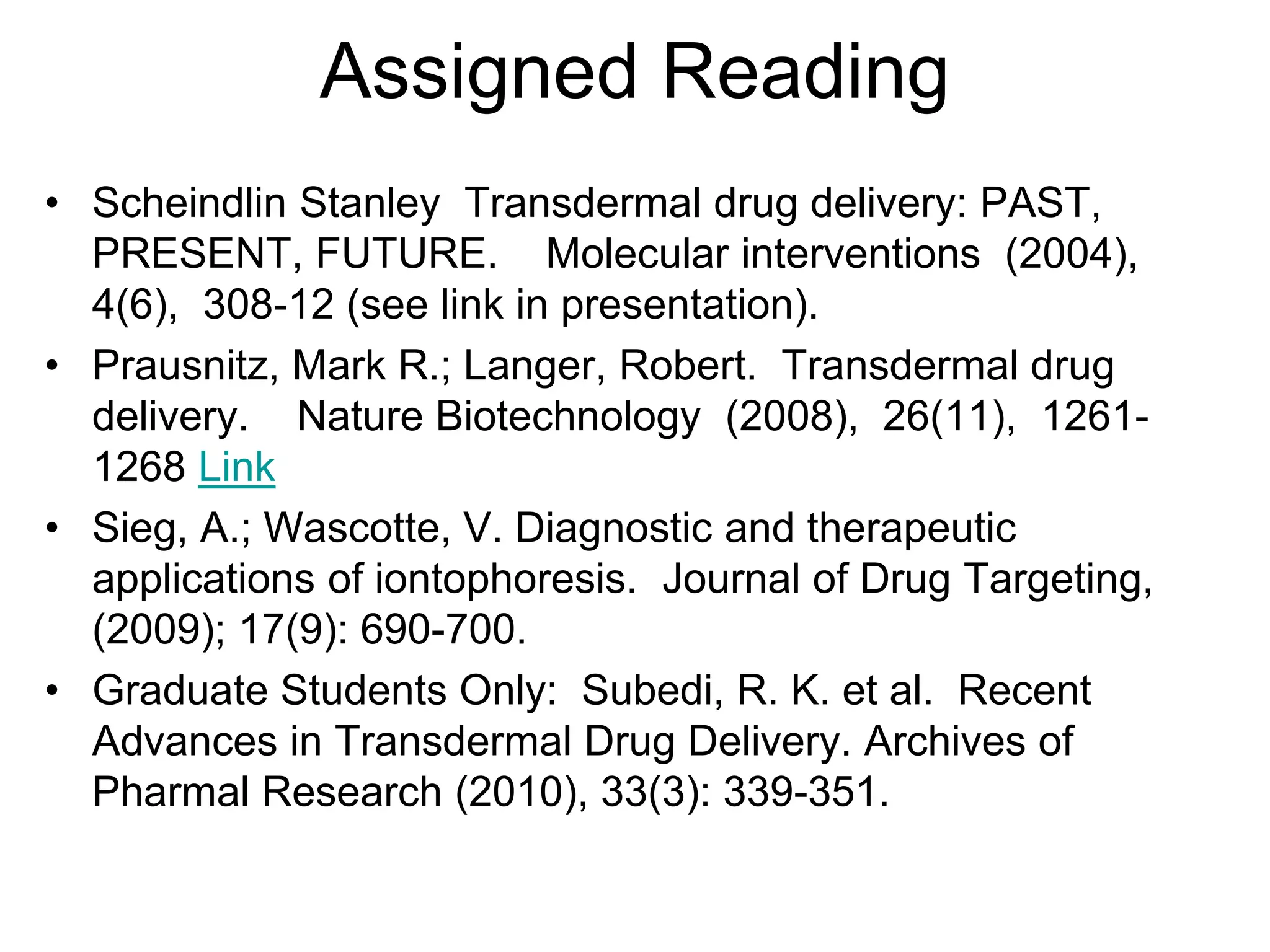 Assigned Reading
• Scheindlin Stanley Transdermal drug delivery: PAST,
PRESENT, FUTURE. Molecular interventions (2004),
4(6), 308-12 (see link in presentation).
• Prausnitz, Mark R.; Langer, Robert. Transdermal drug
delivery. Nature Biotechnology (2008), 26(11), 1261-
1268 Link
• Sieg, A.; Wascotte, V. Diagnostic and therapeutic
applications of iontophoresis. Journal of Drug Targeting,
(2009); 17(9): 690-700.
• Graduate Students Only: Subedi, R. K. et al. Recent
Advances in Transdermal Drug Delivery. Archives of
Pharmal Research (2010), 33(3): 339-351.
 