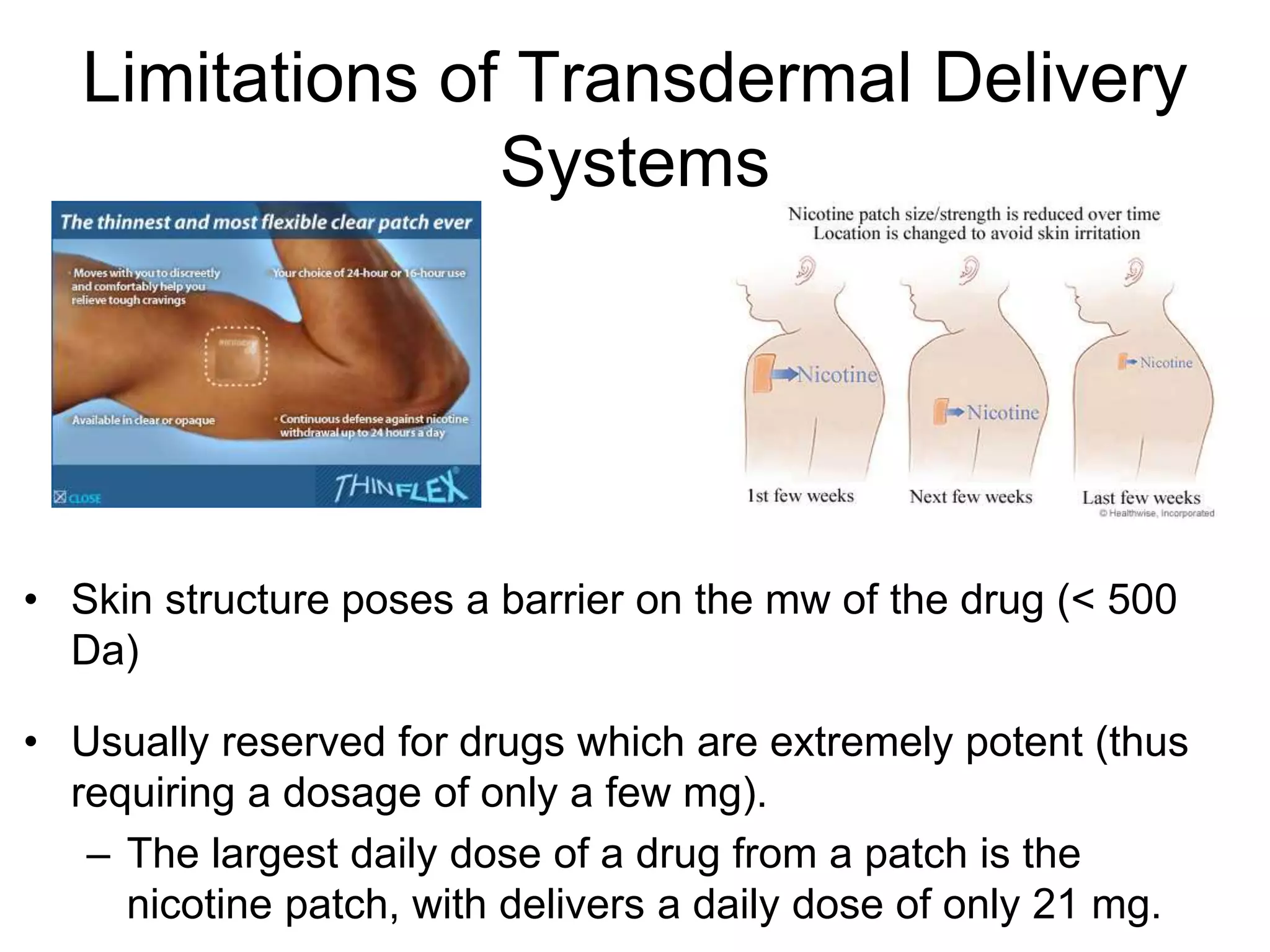 Limitations of Transdermal Delivery
Systems
• Skin structure poses a barrier on the mw of the drug (< 500
Da)
• Usually reserved for drugs which are extremely potent (thus
requiring a dosage of only a few mg).
– The largest daily dose of a drug from a patch is the
nicotine patch, with delivers a daily dose of only 21 mg.
 