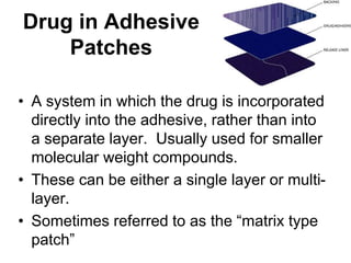 Drug in Adhesive
Patches
• A system in which the drug is incorporated
directly into the adhesive, rather than into
a separate layer. Usually used for smaller
molecular weight compounds.
• These can be either a single layer or multi-
layer.
• Sometimes referred to as the “matrix type
patch”
 