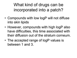 What kind of drugs can be
incorporated into a patch?
• Compounds with low logP will not diffuse
into skin lipids
• However, compounds with high logP also
have difficulties, this time associated with
their diffusion out of the stratum corneum.
• The accepted range of logP values is
between 1 and 3.
 