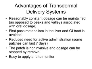 Advantages of Transdermal
Delivery Systems
• Reasonably constant dosage can be maintained
(as opposed to peaks and valleys associated
with oral dosage)
• First pass metabolism in the liver and GI tract is
avoided
• Reduced need for active administration (some
patches can last 7 days)
• The patch is noninvasive and dosage can be
stopped by removal
• Easy to apply and to monitor
 
