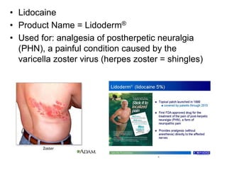 • Lidocaine
• Product Name = Lidoderm®
• Used for: analgesia of postherpetic neuralgia
(PHN), a painful condition caused by the
varicella zoster virus (herpes zoster = shingles)
 