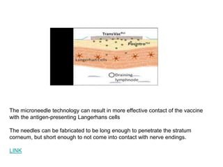 The microneedle technology can result in more effective contact of the vaccine
with the antigen-presenting Langerhans cells
The needles can be fabricated to be long enough to penetrate the stratum
corneum, but short enough to not come into contact with nerve endings.
LINK
 
