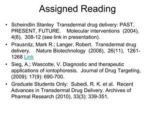 Assigned Reading
• Scheindlin Stanley Transdermal drug delivery: PAST,
PRESENT, FUTURE. Molecular interventions (2004),
4(6), 308-12 (see link in presentation).
• Prausnitz, Mark R.; Langer, Robert. Transdermal drug
delivery. Nature Biotechnology (2008), 26(11), 1261-
1268 Link
• Sieg, A.; Wascotte, V. Diagnostic and therapeutic
applications of iontophoresis. Journal of Drug Targeting,
(2009); 17(9): 690-700.
• Graduate Students Only: Subedi, R. K. et al. Recent
Advances in Transdermal Drug Delivery. Archives of
Pharmal Research (2010), 33(3): 339-351.
 