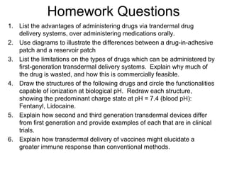 Homework Questions
1. List the advantages of administering drugs via trandermal drug
delivery systems, over administering medications orally.
2. Use diagrams to illustrate the differences between a drug-in-adhesive
patch and a reservoir patch
3. List the limitations on the types of drugs which can be administered by
first-generation transdermal delivery systems. Explain why much of
the drug is wasted, and how this is commercially feasible.
4. Draw the structures of the following drugs and circle the functionalities
capable of ionization at biological pH. Redraw each structure,
showing the predominant charge state at pH = 7.4 (blood pH):
Fentanyl, Lidocaine.
5. Explain how second and third generation transdermal devices differ
from first generation and provide examples of each that are in clinical
trials.
6. Explain how transdermal delivery of vaccines might elucidate a
greater immune response than conventional methods.
 