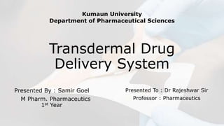 Transdermal Drug
Delivery System
Presented By : Samir Goel
M Pharm. Pharmaceutics
1st Year
Presented To : Dr Rajeshwar Sir
Professor : Pharmaceutics
Kumaun University
Department of Pharmaceutical Sciences
 